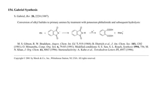 154. Gabriel Synthesis
S. Gabriel, Ber. 20, 2224 (1887).
Conversion of alkyl halides to primary amines by treatment with potassium phthalimide and subsequent hydrolysis:
M. S. Gibson, R. W. Bradshaw, Angew. Chem. Int. Ed. 7, 919 (1968); B. Dietrich et al., J. Am. Chem. Soc. 103, 1282
(1981); O. Mitsunobu, Comp. Org. Syn. 6, 79-85 (1991). Modified conditions: S. E. Sen, S. L. Roach, Synthesis 1994, 756; M.
N. Khan, J. Org. Chem. 61, 8063 (1996). Stereoselectivity: A. Kubo et al., Tetrahedron Letters 37, 4957 (1996).
Copyright © 2001 by Merck & Co., Inc., Whitehouse Station, NJ, USA. All rights reserved.
 