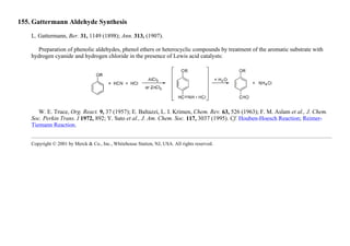 155. Gattermann Aldehyde Synthesis
L. Gattermann, Ber. 31, 1149 (1898); Ann. 313, (1907).
Preparation of phenolic aldehydes, phenol ethers or heterocyclic compounds by treatment of the aromatic substrate with
hydrogen cyanide and hydrogen chloride in the presence of Lewis acid catalysts:
W. E. Truce, Org. React. 9, 37 (1957); E. Baltazzi, L. I. Krimen, Chem. Rev. 63, 526 (1963); F. M. Aslam et al., J. Chem.
Soc. Perkin Trans. I 1972, 892; Y. Sato et al., J. Am. Chem. Soc. 117, 3037 (1995). Cf. Houben-Hoesch Reaction; Reimer-
Tiemann Reaction.
Copyright © 2001 by Merck & Co., Inc., Whitehouse Station, NJ, USA. All rights reserved.
 