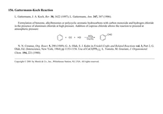 156. Gattermann-Koch Reaction
L. Gattermann, J. A. Koch, Ber. 30, 1622 (1897); L. Gattermann, Ann. 347, 347 (1906).
Formylation of benzene, alkylbenzenes or polycyclic aromatic hydrocarbons with carbon monoxide and hydrogen chloride
in the presence of aluminum chloride at high pressure. Addition of cuprous chloride allows the reaction to proceed at
atmospheric pressure:
N. N. Crounse, Org. React. 5, 290 (1949); G. A. Olah, S. J. Kuhn in Friedel-Crafts and Related Reactions vol. 3, Part 2, G.
Olah, Ed. (Interscience, New York, 1964) pp 1153-1156. Use of CuCl(PPh3)n: L. Toniolo, M. Graziani, J. Organometal.
Chem. 194, 221 (1980).
Copyright © 2001 by Merck & Co., Inc., Whitehouse Station, NJ, USA. All rights reserved.
 