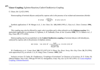 157.
Glaser Coupling; Eglinton Reaction; Cadiot-Chodkiewicz Coupling
C. Glaser, Ber. 2, 422 (1869).
Homocoupling of terminal alkynes catalyzed by cuprous salts in the presence of an oxidant and ammonium chloride:
Synthetic applications: F. M. Menger et al., J. Am. Chem. Soc. 115, 6600 (1993); L. Guo et al., Chem. Commun. 1994,
243.
This coupling may also be effected by cupric salts in pyridine and is often referred to as the Eglinton reaction. It is
particularly applicable to cyclizations: G. Eglinton, A. R. Galbraith, Chem. & Ind. (London) 1956, 737; N. Hébert et al., J.
Org. Chem. 57, 1777 (1992).
Heterocoupling may be accomplished via the Cadiot-Chodkiewicz coupling of terminal alkynes with haloalkynes,
catalyzed by cuprous salts in the presence of aliphatic amines:
W. Chodkiewicz et al., Compt. Rend. 245, 322 (1957); B. N. Ghose, Syn. React. Inorg. Met.-Org. Chem. 24, 29 (1994);
with supercritical CO2 as solvent: J. Li, H. Jiang, Chem. Commun. 1999, 2369.
Inclusive reviews: P. Cadiot, W. Chodkiewicz, “Couplings of Acetylenes” in Chemistry of Acetylenes, H. G. Viehe, Ed.
(Marcel Dekker, New York, 1969) pp 597-647; K. Sonogashira, Comp. Org. Syn. 3, 551-561 (1991). Cf. Castro-Stephens
Coupling; Ullmann Reaction.
 