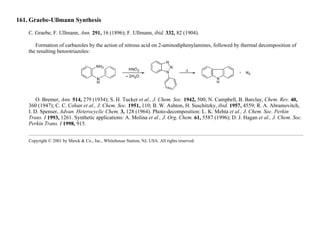 161. Graebe-Ullmann Synthesis
C. Graebe, F. Ullmann, Ann. 291, 16 (1896); F. Ullmann, ibid. 332, 82 (1904).
Formation of carbazoles by the action of nitrous acid on 2-aminodiphenylamines, followed by thermal decomposition of
the resulting benzotriazoles:
O. Bremer, Ann. 514, 279 (1934); S. H. Tucker et al., J. Chem. Soc. 1942, 500; N. Campbell, B. Barclay, Chem. Rev. 40,
360 (1947); C. C. Colser et al., J. Chem. Soc. 1951, 110; B. W. Ashton, H. Suschitzky, ibid. 1957, 4559; R. A. Abramovitch,
I. D. Spenser, Advan. Heterocyclic Chem. 3, 128 (1964). Photo-decomposition: L. K. Mehta et al., J. Chem. Soc. Perkin
Trans. I 1993, 1261. Synthetic applications: A. Molina et al., J. Org. Chem. 61, 5587 (1996); D. J. Hagan et al., J. Chem. Soc.
Perkin Trans. I 1998, 915.
Copyright © 2001 by Merck & Co., Inc., Whitehouse Station, NJ, USA. All rights reserved.
 