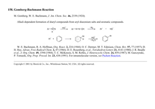 158. Gomberg-Bachmann Reaction
M. Gomberg, W. E. Bachmann, J. Am. Chem. Soc. 46, 2339 (1924).
Alkali dependent formation of diaryl compounds from aryl diazonium salts and aromatic compounds.
W. E. Bachmann, R. A. Hoffman, Org. React. 2, 224 (1944); O. C. Dermer, M. T. Edmison, Chem. Rev. 57, 77 (1957); D.
H. Hey, Advan. Free-Radical Chem. 2, 47 (1966); D. E. Rosenberg, et al., Tetrahedron Letters 21, 4141 (1980); J. R. Beadle
et al., J. Org. Chem. 49, 1594 (1984); T. C. McKenzie, S. M. Rolfes, J. Heterocyclic Chem. 24, 859 (1987); M. Gurczynski,
P. Tomasik, Org. Prep. Proced. Int. 23, 438 (1991). For intramolecular version, see Pschorr Reaction.
Copyright © 2001 by Merck & Co., Inc., Whitehouse Station, NJ, USA. All rights reserved.
 