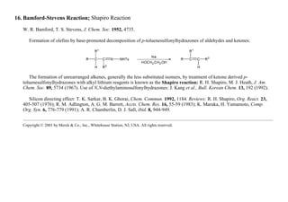 16. Bamford-Stevens Reaction; Shapiro Reaction
W. R. Bamford, T. S. Stevens, J. Chem. Soc. 1952, 4735.
Formation of olefins by base-promoted decomposition of p-toluenesulfonylhydrazones of aldehydes and ketones:
The formation of unrearranged alkenes, generally the less substituted isomers, by treatment of ketone derived p-
toluenesulfonylhydrazones with alkyl lithium reagents is known as the Shapiro reaction: R. H. Shapiro, M. J. Heath, J. Am.
Chem. Soc. 89, 5734 (1967). Use of N,N-diethylaminosulfonylhydrazones: J. Kang et al., Bull. Korean Chem. 13, 192 (1992).
Silicon directing effect: T. K. Sarkar, B. K. Ghorai, Chem. Commun. 1992, 1184. Reviews: R. H. Shapiro, Org. React. 23,
405-507 (1976); R. M. Adlington, A. G. M. Barrett, Accts. Chem. Res. 16, 55-59 (1983); K. Maruka, H. Yamamoto, Comp.
Org. Syn. 6, 776-779 (1991); A. R. Chamberlin, D. J. Sall, ibid. 8, 944-949.
Copyright © 2001 by Merck & Co., Inc., Whitehouse Station, NJ, USA. All rights reserved.
 