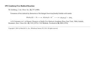 159. Gomberg Free Radical Reaction
M. Gomberg, J. Am. Chem. Soc. 22, 757 (1900).
Formation of free radicals by abstraction of the halogen from triarylmethyl halides with metals:
A. R. Forrester et al., in Organic Chemistry of Stable Free Radicals (Academic Press, New York, 1968); Scholle,
Rozantsev, Russ. Chem. Rev. 42, 1101 (1973); J. M. McBride, Tetrahedron 30, 2009 (1974).
Copyright © 2001 by Merck & Co., Inc., Whitehouse Station, NJ, USA. All rights reserved.
 