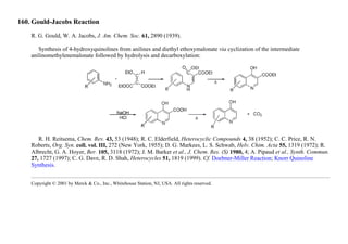 160. Gould-Jacobs Reaction
R. G. Gould, W. A. Jacobs, J. Am. Chem. Soc. 61, 2890 (1939).
Synthesis of 4-hydroxyquinolines from anilines and diethyl ethoxymalonate via cyclization of the intermediate
anilinomethylenemalonate followed by hydrolysis and decarboxylation:
R. H. Reitsema, Chem. Rev. 43, 53 (1948); R. C. Elderfield, Heterocyclic Compounds 4, 38 (1952); C. C. Price, R. N.
Roberts, Org. Syn. coll. vol. III, 272 (New York, 1955); D. G. Markees, L. S. Schwab, Helv. Chim. Acta 55, 1319 (1972); R.
Albrecht, G. A. Hoyer, Ber. 105, 3118 (1972); J. M. Barker et al., J. Chem. Res. (S) 1980, 4; A. Pipaud et al., Synth. Commun.
27, 1727 (1997); C. G. Dave, R. D. Shah, Heterocycles 51, 1819 (1999). Cf. Doebner-Miller Reaction; Knorr Quinoline
Synthesis.
Copyright © 2001 by Merck & Co., Inc., Whitehouse Station, NJ, USA. All rights reserved.
 
