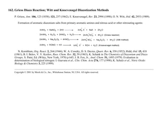162. Griess Diazo Reaction; Witt and Knoevenagel Diazotization Methods
P. Griess, Ann. 106, 123 (1858); 121, 257 (1862); E. Knoevenagel, Ber. 23, 2994 (1890); O. N. Witt, ibid. 42, 2953 (1909).
Formation of aromatic diazonium salts from primary aromatic amines and nitrous acid or other nitrosating agents:
N. Kornblum, Org. React. 2, 264 (1944); W. A. Cowdry, D. S. Davies, Quart. Rev. 6, 358 (1952); Ridd, ibid. 15, 418
(1961); B. I. Belov, V. V. Kozlov, Russ. Chem. Rev. 32, 59 (1963); K. Schank in The Chemistry of Diazonium and Diazo
Groups, S. Patai, Ed. (Wiley, New York, 1978) p 645; J. B. Fox, Jr., Anal. Chem. 51, 1493 (1979). Evaluation in
determination of biological nitrogen: I. Guevara et al., Clin. Chim. Acta 274, 177 (1998); K. Schulz et al., Nitric Oxide:
Biology & Chemistry 3, 225 (1999).
Copyright © 2001 by Merck & Co., Inc., Whitehouse Station, NJ, USA. All rights reserved.
 