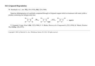 163. Grignard Degradation
W. Steinkopf et al., Ann. 512, 136 (1934); 543, 128 (1940).
Stepwise dehalogenation of a polyhalo compound through its Grignard reagent which on treatment with water yields a
product containing one halogen atom less:
V. Grignard, Compt. Rend. 130, 1322 (1900); F. F. Blicke, Heterocyclic Compounds 1, 222 (1950); K. Nützel, Houben-
Weyl 13/2a, 128 (1973).
Copyright © 2001 by Merck & Co., Inc., Whitehouse Station, NJ, USA. All rights reserved.
 