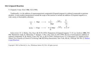 164. Grignard Reaction
V. Grignard, Compt. Rend. 130, 1322 (1900).
Traditionally, it is the addition of organomagnesium compounds (Grignard reagents) to carbonyl compounds to generate
alcohols. A more modern interpretation extends the scope of the reaction to include the addition of Grignard reagents to a
wide variety of electrophilic substrates:
Early review: D. A. Shirley, Org. React. 8, 28-58 (1954). Preparation of Grignard reagents: Y. H. Lai, Synthesis 1981, 585-
604. Mechanistic study: K. Maruyama, T. Katagiri, J. Phys. Org. Chem. 2, 205 (1989). Review of stereoselective addition of
carbonyl compounds: D. M. Huryn, Comp. Org. Syn. 1, 49-75 (1991). General review: G. S. Silverman, P. E. Rakita in Kirk-
Othmer Encyclopedia of Chemical Technology vol. 12 (Wiley-Interscience, New York, 4th ed., 1994) pp 768-786. Cf. Barbier
(-type) Reaction.
Copyright © 2001 by Merck & Co., Inc., Whitehouse Station, NJ, USA. All rights reserved.
 