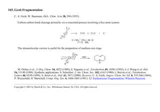165. Grob Fragmentation
C. A. Grob, W. Baumann, Helv. Chim. Acta 38, 594 (1955).
Carbon-carbon bond cleavage primarily via a concerted process involving a five atom system:
The intramolecular version is useful for the preparation of medium-size rings:
M. Ochiai et al., J. Org. Chem. 54, 4832 (1989); S. Nagumo et al., Tetrahedron 49, 10501 (1993); J.-J. Wang et al. ibid.
54, 13149 (1998). Synthetic applications: S. Schreiber, J. Am. Chem. Soc. 102, 6163 (1980); J. Boivin et al., Tetrahedron
Letters 40, 9239 (1999); A. Krief et al., ibid. 41, 3871 (2000). Reviews: C. A. Grob, Angew. Chem. Int. Ed. 8, 535-546 (1969);
P. Weyerstahl, H. Marschall, Comp. Org. Syn. 6, 1044-1065 (1991). Cf. Eschenmoser Fragmentation; Wharton Reaction.
Copyright © 2001 by Merck & Co., Inc., Whitehouse Station, NJ, USA. All rights reserved.
 