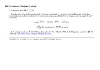 166. Grundmann Aldehyde Synthesis
C. Grundmann, Ann. 524, 31 (1936).
Transformation of an acid into an aldehyde of the same chain length by conversion of the acid chloride, via the diazo
ketone, to the acetoxy ketone, reduction with aluminum isopropoxide and hydrolysis to the glycol, and cleavage with lead
tetraacetete:
E. Mosetting, Org. React. 8, 225 (1954); O. Bayer, Houben-Weyl 7/1, 239 (1954); H. K. Mangold, J. Org. Chem. 24, 405
(1959). Cf. Sonn-Müller Method; Stephen Aldehyde Synthesis.
Copyright © 2001 by Merck & Co., Inc., Whitehouse Station, NJ, USA. All rights reserved.
 