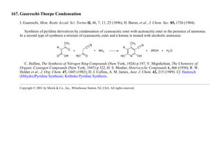 167. Guareschi-Thorpe Condensation
I. Guareschi, Mem. Reale Accad. Sci. Torino II, 46, 7, 11, 25 (1896); H. Baron, et al., J. Chem. Soc. 85, 1726 (1904).
Synthesis of pyridine derivatives by condensation of cyanoacetic ester with acetoacetic ester in the presence of ammonia.
In a second type of synthesis a mixture of cyanoacetic ester and a ketone is treated with alcoholic ammonia:
C. Hollins, The Synthesis of Nitrogen Ring Compounds (New York, 1924) p 197; V. Migrdichian, The Chemistry of
Organic Cyanogen Compounds (New York, 1947) p 322; H. S. Mosher, Heterocyclic Compounds 1, 466 (1950); R. W.
Holder et al., J. Org. Chem. 47, 1445 (1982); D. J. Collins, A. M. James, Aust. J. Chem. 42, 215 (1989). Cf. Hantzsch
(Dihydro)Pyridine Synthesis; Kröhnke Pyridine Synthesis.
Copyright © 2001 by Merck & Co., Inc., Whitehouse Station, NJ, USA. All rights reserved.
 