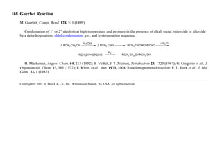 168. Guerbet Reaction
M. Guerbet, Compt. Rend. 128, 511 (1899).
Condensation of 1° or 2° alcohols at high temperature and pressure in the presence of alkali metal hydroxide or alkoxide
by a dehydrogenation, aldol condensation, q.v., and hydrogenation sequence:
H. Machemer, Angew. Chem. 64, 213 (1952); S. Veibel, J. T. Nielsen, Tetrahedron 23, 1723 (1967); G. Gregorio et al., J.
Organometal. Chem. 37, 385 (1972); E. Klein, et al., Ann. 1973, 1004. Rhodium-promoted reaction: P. L. Burk et al., J. Mol.
Catal. 33, 1 (1985).
Copyright © 2001 by Merck & Co., Inc., Whitehouse Station, NJ, USA. All rights reserved.
 