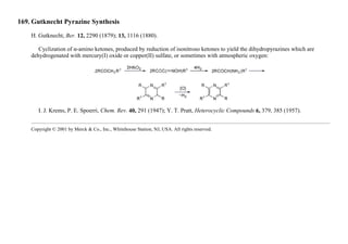 169. Gutknecht Pyrazine Synthesis
H. Gutknecht, Ber. 12, 2290 (1879); 13, 1116 (1880).
Cyclization of α-amino ketones, produced by reduction of isonitroso ketones to yield the dihydropyrazines which are
dehydrogenated with mercury(I) oxide or copper(II) sulfate, or sometimes with atmospheric oxygen:
I. J. Krems, P. E. Spoerri, Chem. Rev. 40, 291 (1947); Y. T. Pratt, Heterocyclic Compounds 6, 379, 385 (1957).
Copyright © 2001 by Merck & Co., Inc., Whitehouse Station, NJ, USA. All rights reserved.
 