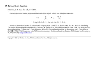 17. Barbier(-type) Reaction
P. Barbier, C. R. Acad. Sci. 128, 110 (1899).
One-step procedure for the preparation of alcohols from organic halides and aldehydes or ketones:
Review of mechanistic studies of Sm-mediated coupling: D. P. Curran et al., Synlett 1992, 943-961. Book: C. Blomberg,
The Barbier Reaction and Related One-Step Processes, K. Hafner et al., Eds. (Springer-Verlag, New York, 1993) 183 pp. Zn-
promoted coupling: F. Hong et al., Chem. Commun. 1994, 289. Sm-mediated coupling: M. Kunishima et al., Chem. Pharm.
Bull. 42, 2190 (1994). Comparison with Ni(0) insertion chemistry for intramolecular cyclization: M. Kihara et al., Tetrahedron
48, 67 (1992). Cf. Grignard Reaction.
Copyright © 2001 by Merck & Co., Inc., Whitehouse Station, NJ, USA. All rights reserved.
 