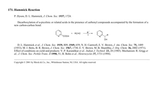171. Hammick Reaction
P. Dyson, D. L. Hammick, J. Chem. Soc. 1937, 1724.
Decarboxylation of α-picolinic or related acids in the presence of carbonyl compounds accompanied by the formation of a
new carbon-carbon bond:
D. L. Hammick et al., J. Chem. Soc. 1939, 809; 1949, 659; N. H. Cantwell, E. V. Brown, J. Am. Chem. Soc. 75, 1489
(1953); M. J. Betts, B. R. Brown, J. Chem. Soc. 1967, 1730; E. V. Brown, M. B. Shambhu, J. Org. Chem. 36, 2002 (1971).
Effect of conditions on yield and products: V. P. Karandikar et al., Indian J. Technol. 23, 28 (1985). Mechanism: R. Grigg et
al., J. Chem. Soc. Perkin Trans. II 1990, 51; B. Bohn et al., Heterocycles 37, 1731 (1994).
Copyright © 2001 by Merck & Co., Inc., Whitehouse Station, NJ, USA. All rights reserved.
 