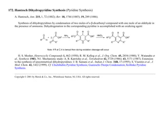 172. Hantzsch Dihydropyridine Synthesis (Pyridine Synthesis)
A. Hantzsch, Ann. 215, 1, 72 (1882); Ber. 18, 1744 (1885); 19, 289 (1886).
Synthesis of dihydropyridines by condensation of two moles of a β-dicarbonyl compound with one mole of an aldehyde in
the presence of ammonia. Dehydrogenation to the corresponding pyridine is accomplished with an oxidizing agent:
H. S. Mosher, Heterocyclic Compounds 1, 462 (1950); R. M. Kellog et al., J. Org. Chem. 45, 2854 (1980); Y. Watanabe et
al., Synthesis 1983, 761. Mechanistic study: A. R. Katritzky et al., Tetrahedron 42, 5729 (1986); 43, 5171 (1987). Extension
to the synthesis of unsymmetrical dihydropyridines: J. B. Sainani et al., Indian J. Chem. 34B, 17 (1995); S. Visentin et al., J.
Med. Chem. 42, 1422 (1999). Cf. Chichibabin Pyridine Synthesis; Guareschi-Thorpe Condensation; Kröhnke Pyridine
Synthesis.
Copyright © 2001 by Merck & Co., Inc., Whitehouse Station, NJ, USA. All rights reserved.
 