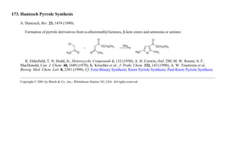 173. Hantzsch Pyrrole Synthesis
A. Hantzsch, Ber. 23, 1474 (1890).
Formation of pyrrole derivatives from α-chloromethyl ketones, β-keto esters and ammonia or amines:
R. Elderfield, T. N. Dodd, Jr., Heterocyclic Compounds 1, 132 (1950); A. H. Corwin, ibid. 290; M. W. Roomi, S. F.
MacDonald, Can. J. Chem. 48, 1689 (1970); K. Kirschke et al., J. Prakt. Chem. 332, 143 (1990); A. W. Trautwein et al.,
Bioorg. Med. Chem. Lett. 8, 2381 (1998). Cf. Feist-Bénary Synthesis; Knorr Pyrrole Synthesis; Paal-Knorr Pyrrole Synthesis.
Copyright © 2001 by Merck & Co., Inc., Whitehouse Station, NJ, USA. All rights reserved.
 