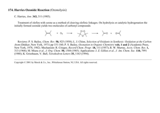 174. Harries Ozonide Reaction (Ozonolysis)
C. Harries, Ann. 343, 311 (1905).
Treatment of olefins with ozone as a method of cleaving olefinic linkages. On hydrolysis or catalytic hydrogenation the
initially formed ozonide yields two molecules of carbonyl compounds:
Reviews: P. S. Bailey, Chem. Rev. 58, 925 (1958); L. J. Chinn, Selection of Oxidants in Synthesis: Oxidation at the Carbon
Atom (Dekker, New York, 1971) pp 151-160; P. S. Bailey, Ozonation in Organic Chemistry vols. 1 and 2 (Academic Press,
New York, 1978, 1982). Mechanism: R. Criegee, Record Chem. Progr. 18, 111 (1957); R. W. Murray, Accts. Chem. Res. 1,
313 (1968); M. Miura et al., J. Org. Chem. 50, 1504 (1985). Applications: J. Z. Gillies et al., J. Am. Chem. Soc. 110, 7991
(1988); K. Griesbaum, V. Ball, Tetrahedron Letters 35, 1163 (1994).
Copyright © 2001 by Merck & Co., Inc., Whitehouse Station, NJ, USA. All rights reserved.
 