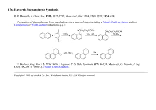 176. Haworth Phenanthrene Synthesis
R. D. Haworth, J. Chem. Soc. 1932, 1125, 2717, idem et al., ibid. 1784, 2248, 2720; 1934, 454.
Preparation of phenanthrenes from naphthalenes via a series of steps including a Friedel-Crafts acylation and two
Clemmensen or Wolff-Kishner reductions, q.q.v.:
E. Berliner, Org. React. 5, 229 (1949); I. Agranat, Y. S. Shih, Synthesis 1974, 865; R. Menicagli, O. Piccolo, J. Org.
Chem. 45, 2581 (1980). Cf. Friedel-Crafts Reaction.
Copyright © 2001 by Merck & Co., Inc., Whitehouse Station, NJ, USA. All rights reserved.
 