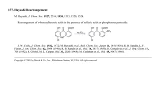 177. Hayashi Rearrangement
M. Hayashi, J. Chem. Soc. 1927, 2516; 1930, 1513, 1520, 1524.
Rearrangement of o-benzoylbenzoic acids in the presence of sulfuric acids or phosphorous pentoxide:
J. W. Cook, J. Chem. Soc. 1932, 1472; M. Hayashi et al., Bull. Chem. Soc. Japan 11, 184 (1936); R. B. Sandin, L. F.
Fieser, J. Am. Chem. Soc. 62, 3098 (1940); R. B. Sandin et al., ibid. 78, 3817 (1956); R. Goncalves et al., J. Org. Chem. 17,
705 (1952); S. Cristol, M. L. Caspar, ibid. 33, 2020 (1968); M. Cushman et al., ibid. 45, 5067 (1980).
Copyright © 2001 by Merck & Co., Inc., Whitehouse Station, NJ, USA. All rights reserved.
 