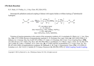 178. Heck Reaction
R. F. Heck, J. P. Nolley, Jr., J. Org. Chem. 37, 2320 (1972).
Stereospecific palladium-catalyzed coupling of alkenes with organic halides or triflates lacking sp
3
-hybridized β-
hydrogens:
Variation of reaction parameters in the context of the asymmetric synthesis of (+)-vernolepin: K. Ohrai et al., J. Am. Chem.
Soc. 116, 11737 (1994). Review of intramolecular reactions: L. E. Overman, Pure Appl. Chem. 66, 1423-1430 (1994); S. E.
Gibson et al., Contemp. Org. Syn. 3, 447-471 (1996); J. T. Link, L. E. Overman, Met.-Catal. Cross-Coupling React. 1998,
231-269. Reviews: R. F. Heck, Org. React. 27, 345-390 (1982); A. de Meijere, F. E. Meyer, Angew. Chem. Int. Ed. 33, 2379-
2411 (1994); W. Cabri, I. Candiani, Accts. Chem. Res. 28, 2-7 (1995). Review of mechanism: G. T. Crisp, Chem. Soc. Rev.
27, 427-436 (1998); of enantioselective syntheses: M. Shibasaki, E. M. Vogl, J. Organometal. Chem. 576, 1-15 (1999); O.
Loiseleur et al., ibid. 16-22; U. Iserloh, D. P. Curran, Chemtracts 12, 289-296 (1999). Cf. Stille Coupling; Suzuki Coupling.
Copyright © 2001 by Merck & Co., Inc., Whitehouse Station, NJ, USA. All rights reserved.
 