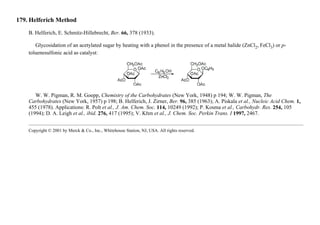 179. Helferich Method
B. Helferich, E. Schmitz-Hillebrecht, Ber. 66, 378 (1933).
Glycosidation of an acetylated sugar by heating with a phenol in the presence of a metal halide (ZnCl2, FeCl3) or p-
toluenesulfonic acid as catalyst:
W. W. Pigman, R. M. Goepp, Chemistry of the Carbohydrates (New York, 1948) p 194; W. W. Pigman, The
Carbohydrates (New York, 1957) p 198; B. Helferich, J. Zirner, Ber. 96, 385 (1963); A. Piskala et al., Nucleic Acid Chem. 1,
455 (1978). Applications: R. Polt et al., J. Am. Chem. Soc. 114, 10249 (1992); P. Kosma et al., Carbohydr. Res. 254, 105
(1994); D. A. Leigh et al., ibid. 276, 417 (1995); V. Křen et al., J. Chem. Soc. Perkin Trans. I 1997, 2467.
Copyright © 2001 by Merck & Co., Inc., Whitehouse Station, NJ, USA. All rights reserved.
 