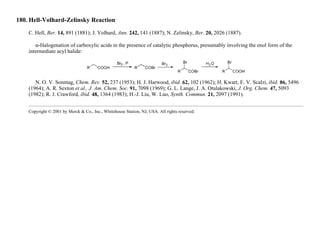 180. Hell-Volhard-Zelinsky Reaction
C. Hell, Ber. 14, 891 (1881); J. Volhard, Ann. 242, 141 (1887); N. Zelinsky, Ber. 20, 2026 (1887).
α-Halogenation of carboxylic acids in the presence of catalytic phosphorus, presumably involving the enol form of the
intermediate acyl halide:
N. O. V. Sonntag, Chem. Rev. 52, 237 (1953); H. J. Harwood, ibid. 62, 102 (1962); H. Kwart, E. V. Scalzi, ibid. 86, 5496
(1964); A. R. Sexton et al., J. Am. Chem. Soc. 91, 7098 (1969); G. L. Lange, J. A. Otulakowski, J. Org. Chem. 47, 5093
(1982); R. J. Crawford, ibid. 48, 1364 (1983); H.-J. Liu, W. Luo, Synth. Commun. 21, 2097 (1991).
Copyright © 2001 by Merck & Co., Inc., Whitehouse Station, NJ, USA. All rights reserved.
 