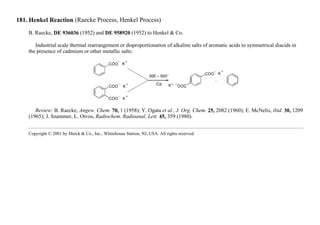 181. Henkel Reaction (Raecke Process, Henkel Process)
B. Raecke, DE 936036 (1952) and DE 958920 (1952) to Henkel & Co.
Industrial scale thermal rearrangement or disproportionation of alkaline salts of aromatic acids to symmetrical diacids in
the presence of cadmium or other metallic salts:
Review: B. Raecke, Angew. Chem. 70, 1 (1958); Y. Ogata et al., J. Org. Chem. 25, 2082 (1960); E. McNelis, ibid. 30, 1209
(1965); J. Szammer, L. Otvos, Radiochem. Radioanal. Lett. 45, 359 (1980).
Copyright © 2001 by Merck & Co., Inc., Whitehouse Station, NJ, USA. All rights reserved.
 