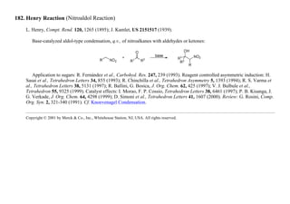 182. Henry Reaction (Nitroaldol Reaction)
L. Henry, Compt. Rend. 120, 1265 (1895); J. Kamlet, US 2151517 (1939).
Base-catalyzed aldol-type condensation, q.v., of nitroalkanes with aldehydes or ketones:
Application to sugars: R. Fernández et al., Carbohyd. Res. 247, 239 (1993). Reagent controlled asymmetric induction: H.
Sasai et al., Tetrahedron Letters 34, 855 (1993); R. Chinchilla et al., Tetrahedron Asymmetry 5, 1393 (1994); R. S. Varma et
al., Tetrahedron Letters 38, 5131 (1997); R. Ballini, G. Bosica, J. Org. Chem. 62, 425 (1997); V. J. Bulbule et al.,
Tetrahedron 55, 9325 (1999). Catalyst effects: I. Morao, F. P. Cossio, Tetrahedron Letters 38, 6461 (1997); P. B. Kisanga, J.
G. Verkade, J. Org. Chem. 64, 4298 (1999); D. Simoni et al., Tetrahedron Letters 41, 1607 (2000). Review: G. Rosini, Comp.
Org. Syn. 2, 321-340 (1991). Cf. Knoevenagel Condensation.
Copyright © 2001 by Merck & Co., Inc., Whitehouse Station, NJ, USA. All rights reserved.
 