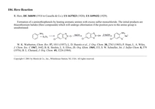 184. Herz Reaction
R. Herz, DE 360690 (1914 to Cassella & Co.); US 1637023 (1928); US 1699432 (1929).
Formation of o-aminothiophenols by heating aromatic amines with excess sulfur monochloride. The initial products are
thiazothionium halides (Herz compounds) which will undergo chlorination if the position para to the amino group is
unsubstituted:
W. K. Warburton, Chem. Rev. 57, 1011 (1957); L. D. Huestis et al., J. Org. Chem. 30, 2763 (1965); P. Hope, L. A. Wiles,
J. Chem. Soc. C 1967, 1642; B. K. Strelets, L. S. Efros, Zh. Org. Khim. 1969, 153; S. W. Schneller, Int. J. Sulfur Chem. 8, 579
(1976); B. L. Chenard, J. Org. Chem. 49, 1224 (1984).
Copyright © 2001 by Merck & Co., Inc., Whitehouse Station, NJ, USA. All rights reserved.
 
