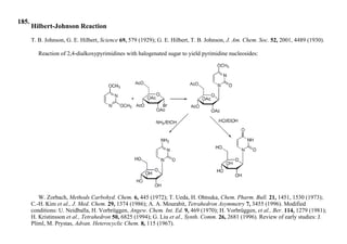 185.
Hilbert-Johnson Reaction
T. B. Johnson, G. E. Hilbert, Science 69, 579 (1929); G. E. Hilbert, T. B. Johnson, J. Am. Chem. Soc. 52, 2001, 4489 (1930).
Reaction of 2,4-dialkoxypyrimidines with halogenated sugar to yield pyrimidine nucleosides:
W. Zorbach, Methods Carbohyd. Chem. 6, 445 (1972); T. Ueda, H. Ohtsuka, Chem. Pharm. Bull. 21, 1451, 1530 (1973);
C.-H. Kim et al., J. Med. Chem. 29, 1374 (1986); A. A. Mourabit, Tetrahedron Asymmetry 7, 3455 (1996). Modified
conditions: U. Neidballa, H. Vorbrüggen, Angew. Chem. Int. Ed. 9, 469 (1970); H. Vorbrüggen, et al., Ber. 114, 1279 (1981);
H. Kristinsson et al., Tetrahedron 50, 6825 (1994); G. Liu et al., Synth. Comm. 26, 2681 (1996). Review of early studies: J.
Pliml, M. Prystas, Advan. Heterocyclic Chem. 8, 115 (1967).
 