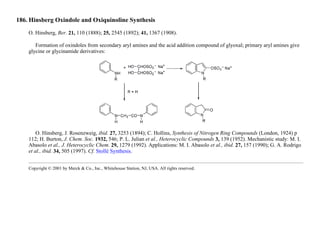 186. Hinsberg Oxindole and Oxiquinoline Synthesis
O. Hinsberg, Ber. 21, 110 (1888); 25, 2545 (1892); 41, 1367 (1908).
Formation of oxindoles from secondary aryl amines and the acid addition compound of glyoxal; primary aryl amines give
glycine or glycinamide derivatives:
O. Hinsberg, J. Rosenzweig, ibid. 27, 3253 (1894); C. Hollins, Synthesis of Nitrogen Ring Compounds (London, 1924) p
112; H. Burton, J. Chem. Soc. 1932, 546; P. L. Julian et al., Heterocyclic Compounds 3, 139 (1952). Mechanistic study: M. I.
Abasolo et al., J. Heterocyclic Chem. 29, 1279 (1992). Applications: M. I. Abasolo et al., ibid. 27, 157 (1990); G. A. Rodrigo
et al., ibid. 34, 505 (1997). Cf. Stollé Synthesis.
Copyright © 2001 by Merck & Co., Inc., Whitehouse Station, NJ, USA. All rights reserved.
 