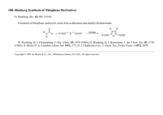 188. Hinsberg Synthesis of Thiophene Derivatives
O. Hinsberg, Ber. 43, 901 (1910).
Formation of thiophene carboxylic acids from α-diketones and dialkyl thiodiacetates:
H. Wynberg, D. J. Zwanenburg, J. Org. Chem. 29, 1919 (1964); H. Wynberg, H. J. Kooreman, J. Am. Chem. Soc. 87, 1739
(1965); A. Birch, D. A. Crombie, Chem. Ind. 1971, 177; D. J. Chadwick et al., J. Chem. Soc. Perkin Trans. I 1972, 2079.
Copyright © 2001 by Merck & Co., Inc., Whitehouse Station, NJ, USA. All rights reserved.
 