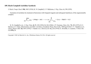 189. Hoch-Campbell Aziridine Synthesis
J. Hoch, Compt. Rend. 198, 1865 (1934); K. N. Campbell, J. F. McKenna, J. Org. Chem. 4, 198 (1939).
Formation of aziridines by treatment of ketoximes with Grignard reagents and subsequent hydrolysis of the organometallic
complex:
K. N. Campbell et al., J. Org. Chem. 8, 99, 103 (1943); 9, 184 (1944); J. P. Freeman, Chem. Rev. 73, 283 (1973); O. C.
Dermer, G. E. Ham, Ethylenimine and Other Aziridines (Academic Press, New York, 1969) pp 65-68; E. Y. Takehisa et al.,
Chem. Pharm. Bull. 24, 1691 (1976); T. Sasaki et al., Heterocycles 11, 235 (1978); G. Alvernhe, A. Laurent, J. Chem. Res.
(S) 1978, 28.
Copyright © 2001 by Merck & Co., Inc., Whitehouse Station, NJ, USA. All rights reserved.
 
