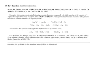 19. Bart Reaction; Scheller Modification
H. Bart, DE 250264 (1910); DE 254092 (1910); DE 264924 (1910); DE 268172 (1912); Ann. 429, 55 (1922); E. Scheller, GB
261026; A. W. Ruddy et al., J. Am. Chem. Soc. 64, 828 (1942).
Formation of aromatic arsonic acids by treating aromatic diazonium compounds with alkali arsenites in the presence of
cupric salts or powdered silver or copper; in the Scheller modification primary aromatic amines are diazotized in the presence
of arsenious chloride and a trace of cuprous chloride:
The modified Bart reaction can be applied to the formation of arylstibonic acids:
C. F. Hamilton, J. F. Morgan, Org. React. 2, 415 (1944); G. O. Doak, H. G. Steinman, J. Am. Chem. Soc. 68, 1987 (1946);
K. H. Saunders, Aromatic Diazo-Compounds and Their Technical Applications (London, 1949) p 330; W. A. Cowdry, D. S.
Davies, Quart. Rev. 6, 363 (1952).
Copyright © 2001 by Merck & Co., Inc., Whitehouse Station, NJ, USA. All rights reserved.
 