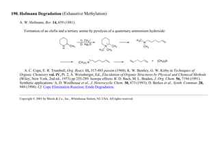 190. Hofmann Degradation (Exhaustive Methylation)
A. W. Hofmann, Ber. 14, 659 (1881).
Formation of an olefin and a tertiary amine by pyrolysis of a quaternary ammonium hydroxide:
A. C. Cope, E. R. Trumbull, Org. React. 11, 317-493 passim (1960); K. W. Bentley, G. W. Kirby in Techniques of
Organic Chemistry vol. IV, Pt. 2, A. Weissberger, Ed., Elucidation of Organic Structures by Physical and Chemical Methods
(Wiley, New York, 2nd ed., 1973) pp 255-289. Isotope effects: R. D. Bach, M. L. Braden, J. Org. Chem. 56, 7194 (1991).
Synthetic applications: A. D. Woolhouse et al., J. Heterocyclic Chem. 30, 873 (1993); D. Berkes et al., Synth. Commun. 28,
949 (1998). Cf. Cope Elimination Reaction; Emde Degradation.
Copyright © 2001 by Merck & Co., Inc., Whitehouse Station, NJ, USA. All rights reserved.
 