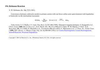 194. Hofmann Reaction
A. W. Hofmann, Ber. 14, 2725 (1881).
Conversion of primary carboxylic amides to primary amines with one fewer carbon atom upon treatment with hypohalites
or hydroxide via the intermediate isocyanate:
Early review: E. S. Wallis, J. F. Lane, Org. React. 3, 267-306 (1949). Alternative reagents/strategies: S. Kajigaeshi et al.,
Chem. Letters 1989, 463; S. Jew et al., Arch. Pharm. Res. 15, 333 (1992); D. S. Rane, M. M. Sharma, J. Chem. Tech.
Biotechnol. 59, 271 (1994); H. Moustafa et al., Tetrahedron 53, 625 (1997); Y. Matsumura et al., J. Chem. Soc. Perkin Trans.
I 1999, 2057. Review: T. Shioiri, Comp. Org. Syn. 6, 800-806 (1991). Cf. Curtius Rearrangement; Lossen Rearrangement;
Schmidt Reaction; Weerman Degradation.
Copyright © 2001 by Merck & Co., Inc., Whitehouse Station, NJ, USA. All rights reserved.
 