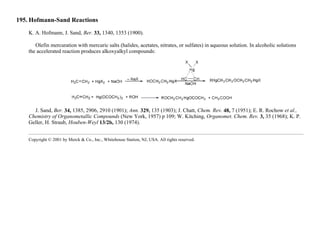 195. Hofmann-Sand Reactions
K. A. Hofmann, J. Sand, Ber. 33, 1340, 1353 (1900).
Olefin mercuration with mercuric salts (halides, acetates, nitrates, or sulfates) in aqueous solution. In alcoholic solutions
the accelerated reaction produces alkoxyalkyl compounds:
J. Sand, Ber. 34, 1385, 2906, 2910 (1901); Ann. 329, 135 (1903); J. Chatt, Chem. Rev. 48, 7 (1951); E. R. Rochow et al.,
Chemistry of Organometallic Compounds (New York, 1957) p 109; W. Kitching, Organomet. Chem. Rev. 3, 35 (1968); K. P.
Geller, H. Straub, Houben-Weyl 13/2b, 130 (1974).
Copyright © 2001 by Merck & Co., Inc., Whitehouse Station, NJ, USA. All rights reserved.
 