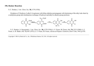 196. Hooker Reaction
S. C. Hooker, J. Am. Chem. Soc. 58, 1174 (1936).
Oxidation of 2-hydroxy-3-alkyl-1,4-quinones with dilute alkaline permanganate with shortening of the alkyl side chain by
a methylene group and simultaneous exchange of hydroxyl and alkyl or alkenyl group positions:
S. C. Hooker, A. Steyermark, J. Am. Chem. Soc. 58, 1179 (1936); L. F. Fieser, M. Fieser, ibid. 70, 3215 (1948); L. F.
Fieser, A. R. Bader, ibid. 73, 681 (1951); L. F. Fieser, M. Fieser, Advanced Organic Chemistry (New York, 1961) p 870.
Copyright © 2001 by Merck & Co., Inc., Whitehouse Station, NJ, USA. All rights reserved.
 