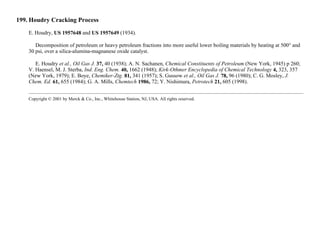 199. Houdry Cracking Process
E. Houdry, US 1957648 and US 1957649 (1934).
Decomposition of petroleum or heavy petroleum fractions into more useful lower boiling materials by heating at 500° and
30 psi, over a silica-alumina-magnanese oxide catalyst.
E. Houdry et al., Oil Gas J. 37, 40 (1938); A. N. Sachanen, Chemical Constituents of Petroleum (New York, 1945) p 260;
V. Haensel, M. J. Sterba, Ind. Eng. Chem. 40, 1662 (1948); Kirk-Othmer Encyclopedia of Chemical Technology 4, 323, 357
(New York, 1979); E. Boye, Chemiker-Ztg. 81, 341 (1957); S. Gussow et al., Oil Gas J. 78, 96 (1980); C. G. Mosley, J.
Chem. Ed. 61, 655 (1984); G. A. Mills, Chemtech 1986, 72; Y. Nishimura, Petrotech 21, 605 (1998).
Copyright © 2001 by Merck & Co., Inc., Whitehouse Station, NJ, USA. All rights reserved.
 