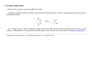 2. Acyloin Condensation
L. Bouveault, R. Loquin, Compt. Rend. 140, 1593 (1905).
Reductive coupling of esters by sodium to yield acyloins (α-hydroxyketones). Yields are greatly improved in the presence of
trimethylchlorosilane:
K. T. Finley, Chem. Rev. 64, 573 (1964); K. Ziegler, Houben-Weyl 4/2, 729-822 (1955); S. M. McElvain, Org. React. 4, 256
(1948); J. J. Bloomfield et al., ibid. 23, 259 (1976); R. Brettle, Comp. Org. Syn. 3, 613-632 (1991). Cf. Benzoin Condensation.
Copyright © 2001 by Merck & Co., Inc., Whitehouse Station, NJ, USA. All rights reserved.
 