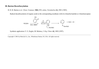 20. Barton Decarboxylation
D. H. R. Barton et al., Chem. Commun. 1983, 939; eidem, Tetrahedron 41, 3901 (1985).
Radical decarboxylation of organic acids to the corresponding noralkane with tri-n-butyltin hydride or t-butylmercaptan:
Synthetic application: F. E. Ziegler, M. Belema, J. Org. Chem. 62, 1083 (1997).
Copyright © 2001 by Merck & Co., Inc., Whitehouse Station, NJ, USA. All rights reserved.
 