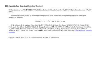 200. Hunsdiecker Reaction (Borodine Reaction)
C. Hunsdiecker et al., US 2176181 (1939); H. Hunsdiecker, C. Hunsdiecker, Ber. 75, 291 (1942); A. Borodine, Ann. 119, 121
(1861).
Synthesis of organic halides by thermal decarboxylation of silver salts of the corresponding carboxylic acids in the
presence of halogens:
R. G. Johnson, R. K. Ingham, Chem. Rev. 56, 219 (1956); C. V. Wilson, Org. React. 9, 341 (1957); S. J. Cristol, W. C.
Firth, Jr., J. Org. Chem. 26, 280 (1961); F. F. Knapp, Jr., Steroids 33, 245 (1979); A. I. Meyers, M. P. Fleming, J. Org. Chem.
44, 3405 (1979). Modified catalysis by metal salt pool: S. Chowdhury, S. Roy, Tetrahedron Letters 37, 2623 (1996); D.
Naskar, S. Roy, J. Chem. Soc. Perkin Trans. I 1999, 2436; eidem, Tetrahedron 56, 1369 (2000). Cf. Kochi Reaction; Simonini
Reaction.
Copyright © 2001 by Merck & Co., Inc., Whitehouse Station, NJ, USA. All rights reserved.
 