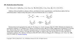 201. Hydroboration Reaction
H. C. Brown, B. C. Subba Rao, J. Am. Chem. Soc. 78, 5694 (1956); J. Org. Chem. 22, 1135, 1136 (1957).
Addition of boron hydrides to alkenes, allenes, and alkynes to form organoboranes, such that boron adds to the less
substituted carbon. Attack usually takes place on the less hindered side in a cis fashion:
Diastereofacial and regioselectivity study: B. W. Gung et al., Synth. Commun. 24, 167 (1994). Methods development for
asymmetric synthesis: U. P. Dhokte, H. C. Brown, Tetrahedron Letters 35, 4715 (1994). Application to hydration: G. Zweifel,
H. C. Brown, Org. React. 13, 1-54 (1963). General reviews: H. O. House, Modern Synthetic Reactions (W. A. Benjamin,
Menlo Park, California, 2nd ed., 1972) pp 106-130; K. Smith, A. Pelter, Comp. Org. Syn. 8, 703-731 (1991). Reviews of
asymmetric synthesis: H. C. Brown, Tetrahedron 37, 3547-3587 (1981); K. Burgess, M. J. Ohlmeyer, Adv. Chem. Ser. 230,
163-177 (1992). Cf. Suzuki Coupling.
Copyright © 2001 by Merck & Co., Inc., Whitehouse Station, NJ, USA. All rights reserved.
 