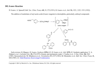202. Ivanov Reaction
D. Ivanov, A. Spassoff, Bull. Soc. Chim. France 49, 19, 375 (1931); D. Ivanov et al., ibid. 51, 1321, 1325, 1331 (1932).
The addition of enediolates of aryl acetic acids (Ivanov reagents) to electrophiles, particularly carbonyl compounds:
Early reviews: B. Blagoev, D. Ivanov, Synthesis 1970, 615; D. Ivanov et al., ibid. 1975, 83. Synthetic application: Y. A.
Zhdanov et al., Carbohyd. Res. 29, 274 (1973). Kinetic and mechanistic study: J. Toullec et al., J. Org. Chem. 50, 2563
(1985). Stereoselectivity: M. Mladenova et al., Tetrahedron 37, 2157 (1981); M. Momtchev et al., Bull. Soc. Chim. France 5,
844 (1985). Cf. Aldol Reaction; Knoevenagel Condensation.
Copyright © 2001 by Merck & Co., Inc., Whitehouse Station, NJ, USA. All rights reserved.
 