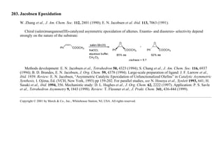 203. Jacobsen Epoxidation
W. Zhang et al., J. Am. Chem. Soc. 112, 2801 (1990); E. N. Jacobsen et al. ibid. 113, 7063 (1991).
Chiral (salen)manganese(III)-catalyzed asymmetric epoxidation of alkenes. Enantio- and diastereo- selectivity depend
strongly on the nature of the substrate:
Methods development: E. N. Jacobsen et al., Tetrahedron 50, 4323 (1994); S. Chang et al., J. Am. Chem. Soc. 116, 6937
(1994); B. D. Brandes, E. N. Jacobsen, J. Org. Chem. 59, 4378 (1994). Large-scale preparation of ligand: J. F. Larrow et al.,
ibid. 1939. Review: E. N. Jacobsen, “Asymmetric Catalytic Epoxidation of Unfunctionalized Olefins” in Catalytic Asymmetric
Synthesis, I. Ojima, Ed. (VCH, New York, 1993) pp 159-202. For parallel studies, see N. Hosoya et al., Synlett 1993, 641; H.
Sasaki et al., ibid. 1994, 356. Mechanistic study: D. L. Hughes et al., J. Org. Chem. 62, 2222 (1997). Application: P. S. Savle
et al., Tetrahedron Asymmetry 9, 1843 (1998). Review: T. Flessner et al., J. Prakt. Chem. 341, 436-444 (1999).
Copyright © 2001 by Merck & Co., Inc., Whitehouse Station, NJ, USA. All rights reserved.
 