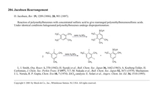 204. Jacobsen Rearrangement
O. Jacobsen, Ber. 19, 1209 (1886); 20, 901 (1887).
Reaction of polymethylbenzenes with concentrated sulfuric acid to give rearranged polymethylbenzenesulfonic acids.
Under identical conditions halogenated polymethylbenzenes undergo disproportionation:
L. I. Smith, Org. React. 1, 370 (1942); H. Suzuki et al., Bull. Chem. Soc. Japan 36, 1642 (1963); A. Koeberg-Telder, H.
Cerfontain, J. Chem. Soc. Perkin Trans. II 1977, 717; M. Nakada et al., Bull. Chem. Soc. Japan 52, 3671 (1979). Mechanism:
J. L. Norula, R. P. Gupta, Chem. Era 10, 7 (1974). ZrCl4 catalysis: E. Solari et al., Angew. Chem. Int. Ed. 34, 1510 (1995).
Copyright © 2001 by Merck & Co., Inc., Whitehouse Station, NJ, USA. All rights reserved.
 