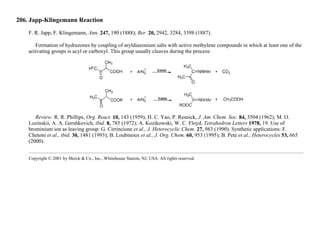 206. Japp-Klingemann Reaction
F. R. Japp, F. Klingemann, Ann. 247, 190 (1888); Ber. 20, 2942, 3284, 3398 (1887).
Formation of hydrazones by coupling of aryldiazonium salts with active methylene compounds in which at least one of the
activating groups is acyl or carboxyl. This group usually cleaves during the process:
Review: R. R. Phillips, Org. React. 10, 143 (1959); H. C. Yao, P. Resnick, J. Am. Chem. Soc. 84, 3504 (1962); M. O.
Lozinskii, A. A. Gershkovich, ibid. 8, 785 (1972); A. Kozikowski, W. C. Floyd, Tetrahedron Letters 1978, 19. Use of
brominium ion as leaving group: G. Cirrincione et al., J. Heterocyclic Chem. 27, 983 (1990). Synthetic applications: F.
Chetoni et al., ibid. 30, 1481 (1993); B. Loubinoux et al., J. Org. Chem. 60, 953 (1995); B. Pete et al., Heterocycles 53, 665
(2000).
Copyright © 2001 by Merck & Co., Inc., Whitehouse Station, NJ, USA. All rights reserved.
 