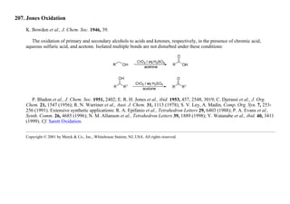 207. Jones Oxidation
K. Bowden et al., J. Chem. Soc. 1946, 39.
The oxidation of primary and secondary alcohols to acids and ketones, respectively, in the presence of chromic acid,
aqueous sulfuric acid, and acetone. Isolated multiple bonds are not disturbed under these conditions:
P. Bladon et al., J. Chem. Soc. 1951, 2402; E. R. H. Jones et al., ibid. 1953, 457, 2548, 3019; C. Djerassi et al., J. Org.
Chem. 21, 1547 (1956); R. N. Warriner et al., Aust. J. Chem. 31, 1113 (1978); S. V. Ley, A. Madin, Comp. Org. Syn. 7, 253-
256 (1991). Extensive synthetic applications: R. A. Epifanio et al., Tetrahedron Letters 29, 6403 (1988); P. A. Evans et al.,
Synth. Comm. 26, 4685 (1996); N. M. Allanson et al., Tetrahedron Letters 39, 1889 (1998); Y. Watanabe et al., ibid. 40, 3411
(1999). Cf. Sarett Oxidation.
Copyright © 2001 by Merck & Co., Inc., Whitehouse Station, NJ, USA. All rights reserved.
 