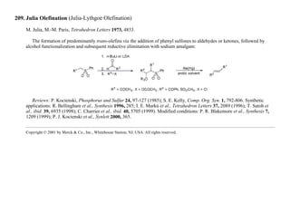 209. Julia Olefination (Julia-Lythgoe Olefination)
M. Julia, M.-M. Paris, Tetrahedron Letters 1973, 4833.
The formation of predominantly trans-olefins via the addition of phenyl sulfones to aldehydes or ketones, followed by
alcohol functionalization and subsequent reductive elimination with sodium amalgam:
Reviews: P. Kocienski, Phosphorus and Sulfur 24, 97-127 (1985); S. E. Kelly, Comp. Org. Syn. 1, 792-806. Synthetic
applications: R. Bellingham et al., Synthesis 1996, 285; I. E. Markú et al., Tetrahedron Letters 37, 2089 (1996); T. Satoh et
al., ibid. 39, 6935 (1998); C. Charrier et al., ibid. 40, 5705 (1999). Modified conditions: P. R. Blakemore et al., Synthesis 7,
1209 (1999); P. J. Kocienski et al., Synlett 2000, 365.
Copyright © 2001 by Merck & Co., Inc., Whitehouse Station, NJ, USA. All rights reserved.
 